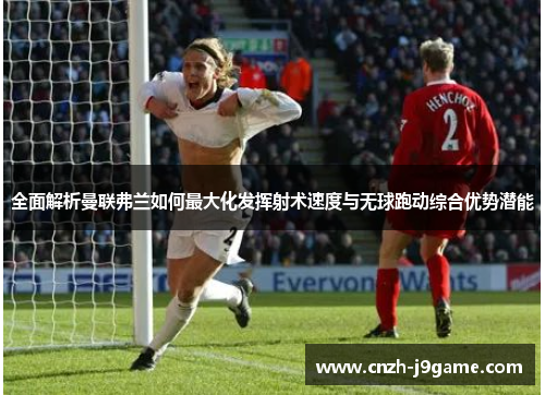 全面解析曼联弗兰如何最大化发挥射术速度与无球跑动综合优势潜能