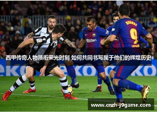 西甲传奇人物领衔荣光时刻 如何共同书写属于他们的辉煌历史 西甲传奇人物领衔荣光时刻 如何共同书写属于他们的辉煌历史