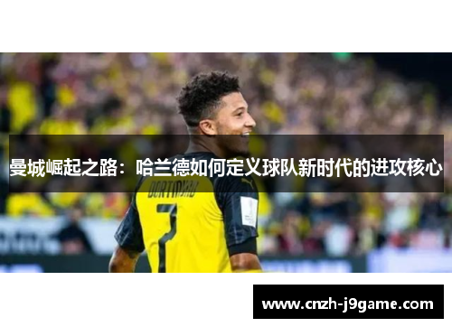 曼城崛起之路:哈兰德如何定义球队新时代的进攻核心 曼城崛起之路:哈兰德如何定义球队新时代的进攻核心