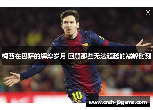 梅西在巴萨的辉煌岁月 回顾那些无法超越的巅峰时刻