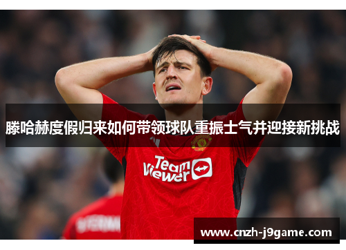 滕哈赫度假归来如何带领球队重振士气并迎接新挑战