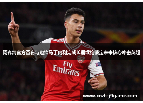 阿森纳官方宣布与边锋马丁内利完成长期续约锁定未来核心冲击英超